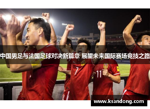 中国男足与法国足球对决新篇章 展望未来国际赛场竞技之路