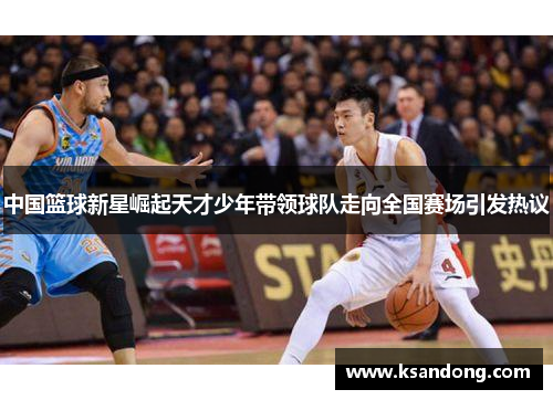 中国篮球新星崛起天才少年带领球队走向全国赛场引发热议