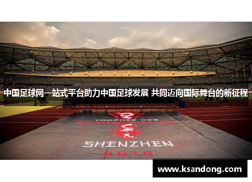 中国足球网一站式平台助力中国足球发展 共同迈向国际舞台的新征程