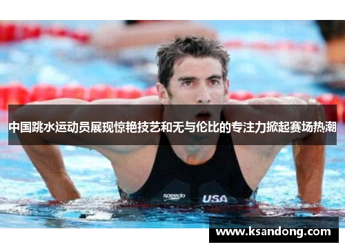 中国跳水运动员展现惊艳技艺和无与伦比的专注力掀起赛场热潮