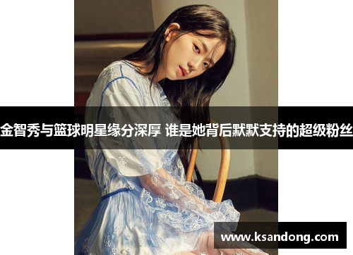 金智秀与篮球明星缘分深厚 谁是她背后默默支持的超级粉丝