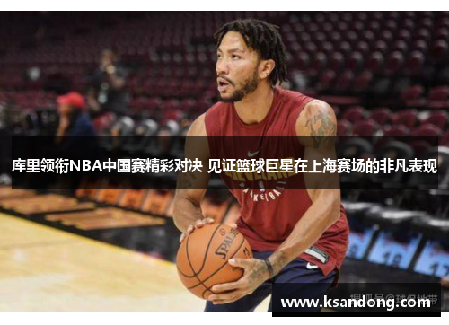 库里领衔NBA中国赛精彩对决 见证篮球巨星在上海赛场的非凡表现