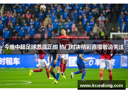 今晚中超足球激战正酣 热门对决精彩直播敬请关注