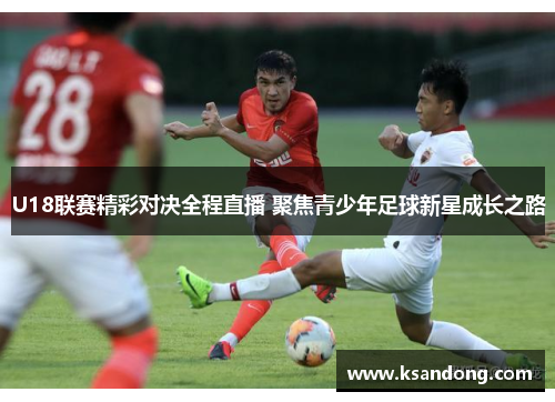 U18联赛精彩对决全程直播 聚焦青少年足球新星成长之路
