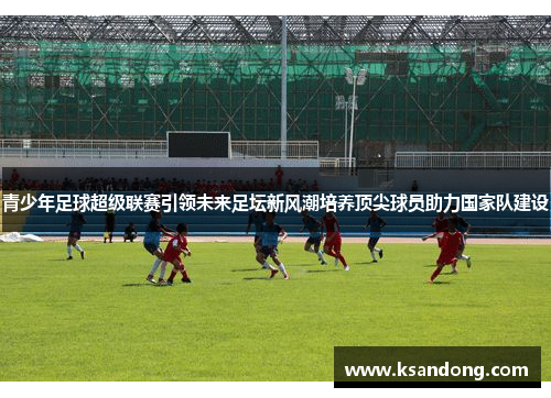 青少年足球超级联赛引领未来足坛新风潮培养顶尖球员助力国家队建设