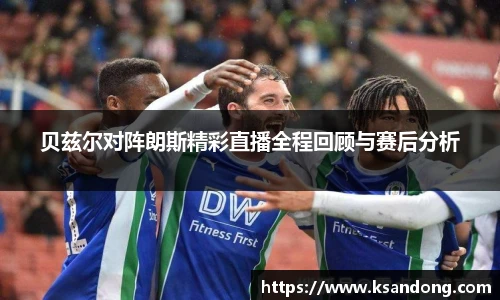 贝兹尔对阵朗斯精彩直播全程回顾与赛后分析