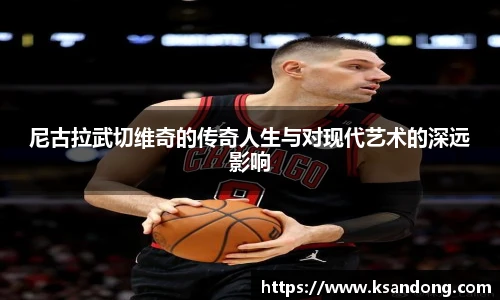 尼古拉武切维奇的传奇人生与对现代艺术的深远影响